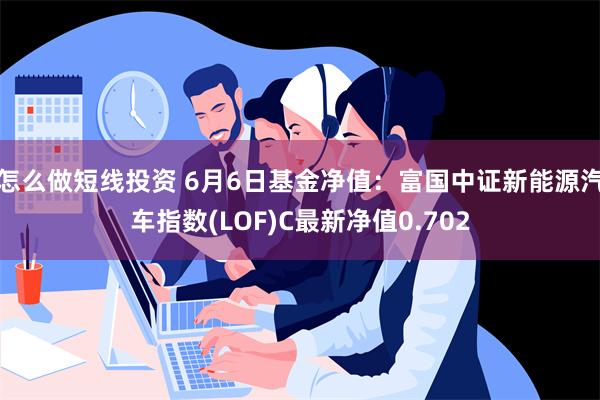 怎么做短线投资 6月6日基金净值：富国中证新能源汽车指数(LOF)C最新净值0.702