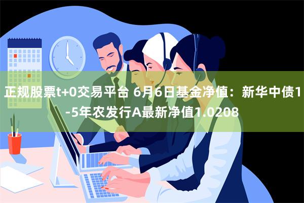 正规股票t+0交易平台 6月6日基金净值：新华中债1-5年农发行A最新净值1.0208