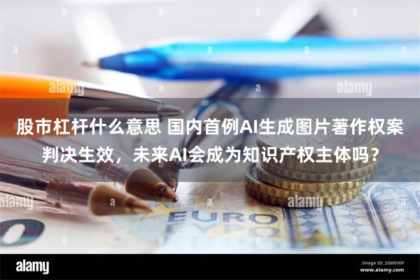 股市杠杆什么意思 国内首例AI生成图片著作权案判决生效，未来AI会成为知识产权主体吗？