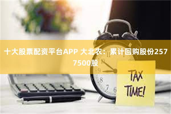 十大股票配资平台APP 大北农：累计回购股份2577500股