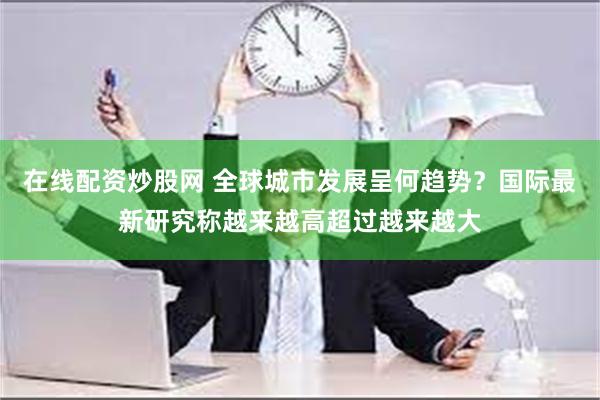 在线配资炒股网 全球城市发展呈何趋势？国际最新研究称越来越高超过越来越大