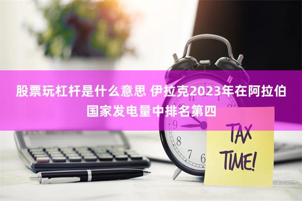 股票玩杠杆是什么意思 伊拉克2023年在阿拉伯国家发电量中排名第四