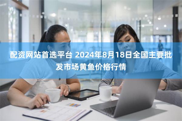 配资网站首选平台 2024年8月18日全国主要批发市场黄鱼价格行情