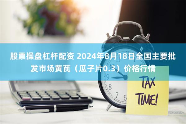 股票操盘杠杆配资 2024年8月18日全国主要批发市场黄芪（瓜子片0.3）价格行情