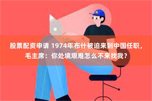 股票配资申请 1974年布什被迫来到中国任职，毛主席：你处境艰难怎么不来找我？