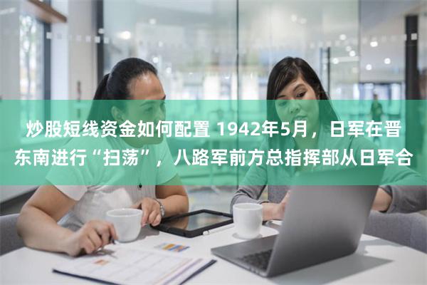 炒股短线资金如何配置 1942年5月，日军在晋东南进行“扫荡”，八路军前方总指挥部从日军合