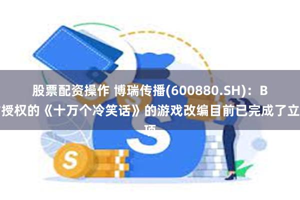 股票配资操作 博瑞传播(600880.SH)：B站授权的《十万个冷笑话》的游戏改编目前已完成了立项