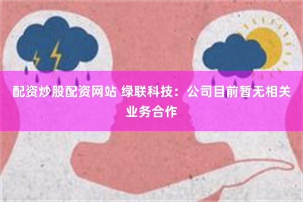 配资炒股配资网站 绿联科技：公司目前暂无相关业务合作