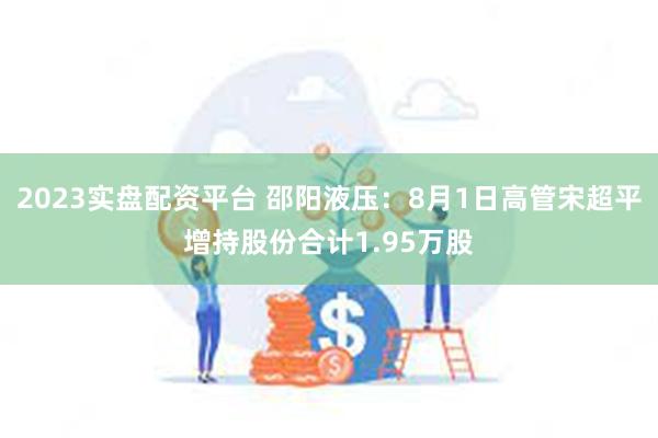 2023实盘配资平台 邵阳液压：8月1日高管宋超平增持股份合计1.95万股