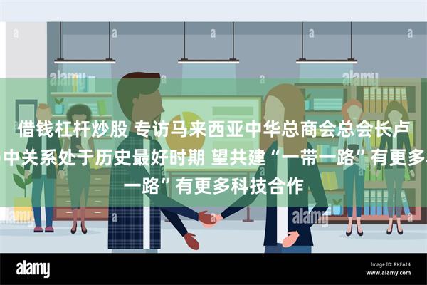 借钱杠杆炒股 专访马来西亚中华总商会总会长卢成全：马中关系处于历史最好时期 望共建“一带一路”有更多科技合作