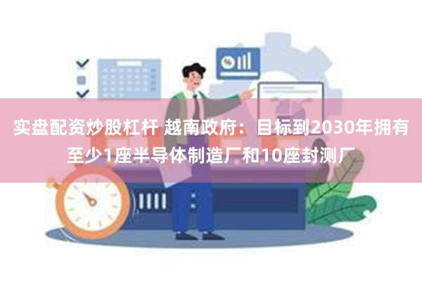 实盘配资炒股杠杆 越南政府：目标到2030年拥有至少1座半导体制造厂和10座封测厂