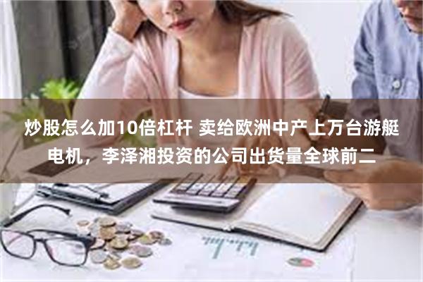 炒股怎么加10倍杠杆 卖给欧洲中产上万台游艇电机，李泽湘投资的公司出货量全球前二