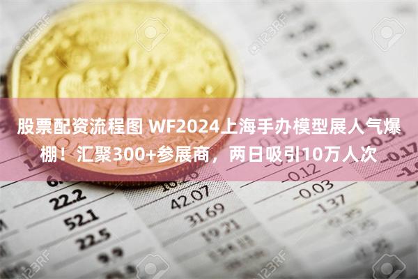 股票配资流程图 WF2024上海手办模型展人气爆棚！汇聚300+参展商，两日吸引10万人次