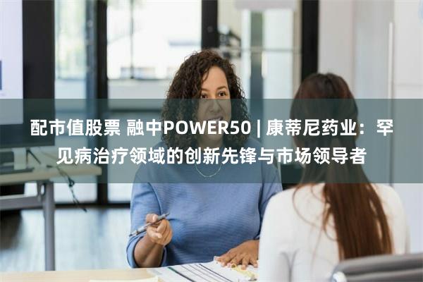 配市值股票 融中POWER50 | 康蒂尼药业：罕见病治疗领域的创新先锋与市场领导者