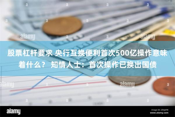 股票杠杆要求 央行互换便利首次500亿操作意味着什么？ 知情人士：首次操作已换出国债