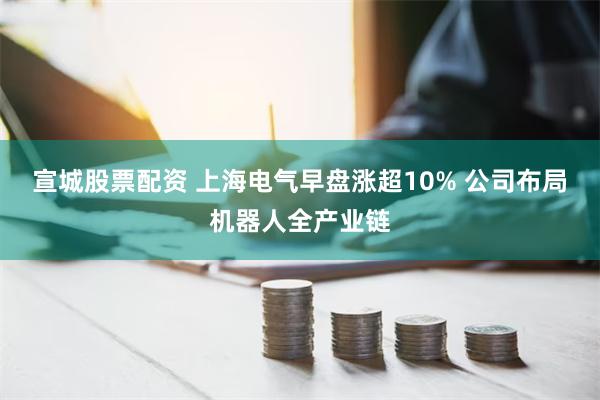 宣城股票配资 上海电气早盘涨超10% 公司布局机器人全产业链