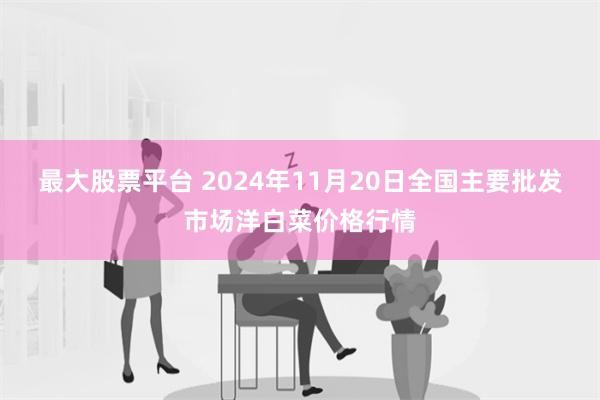 最大股票平台 2024年11月20日全国主要批发市场洋白菜价格行情