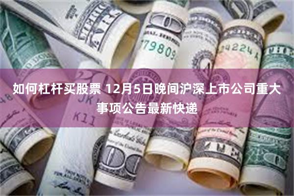 如何杠杆买股票 12月5日晚间沪深上市公司重大事项公告最新快递