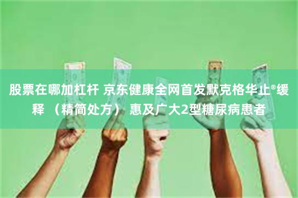 股票在哪加杠杆 京东健康全网首发默克格华止®缓释 （精简处方） 惠及广大2型糖尿病患者