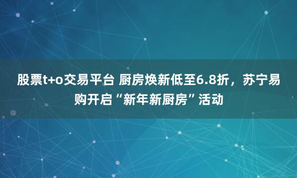 股票t+o交易平台 厨房焕新低至6.8折，苏宁易购开启“新年新厨房”活动