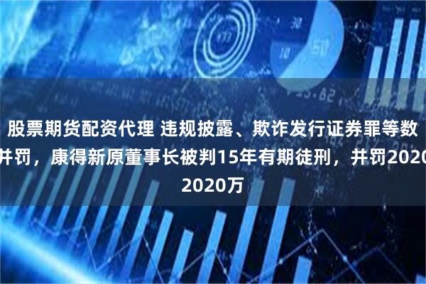 股票期货配资代理 违规披露、欺诈发行证券罪等数罪并罚，康得新原董事长被判15年有期徒刑，并罚2020万