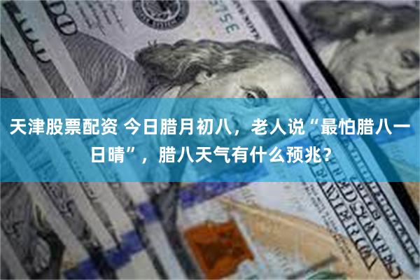 天津股票配资 今日腊月初八，老人说“最怕腊八一日晴”，腊八天气有什么预兆？