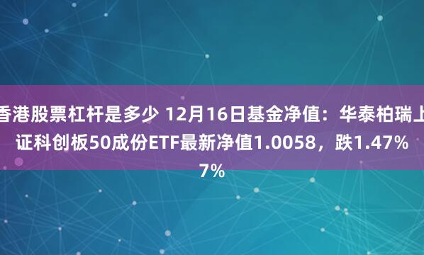 香港股票杠杆是多少 12月16日基金净值：华泰柏瑞上证科创板50成份ETF最新净值1.0058，跌1.47%