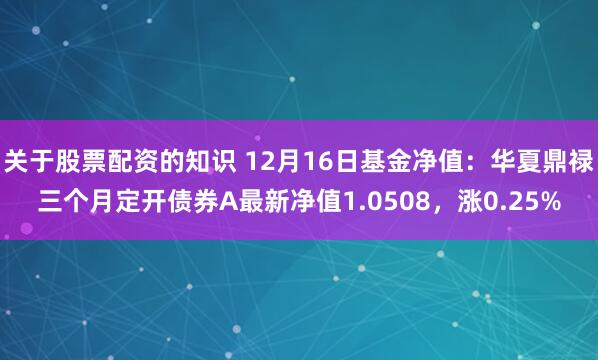 关于股票配资的知识 12月16日基金净值：华夏鼎禄三个月定开债券A最新净值1.0508，涨0.25%