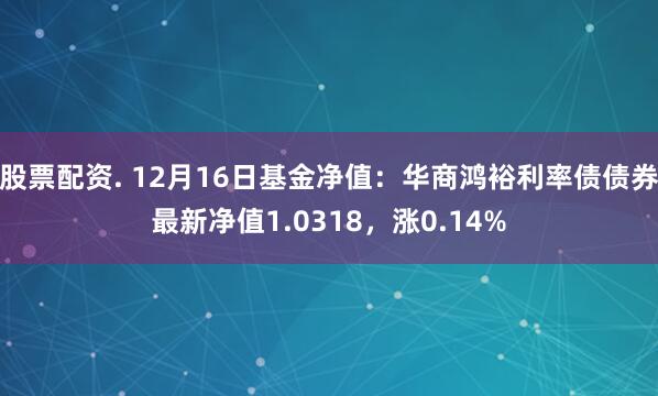 股票配资. 12月16日基金净值：华商鸿裕利率债债券最新净值1.0318，涨0.14%