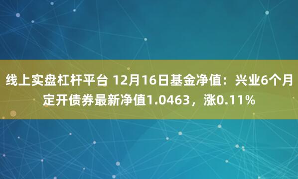 线上实盘杠杆平台 12月16日基金净值：兴业6个月定开债券最新净值1.0463，涨0.11%