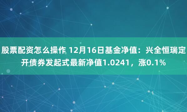 股票配资怎么操作 12月16日基金净值：兴全恒瑞定开债券发起式最新净值1.0241，涨0.1%