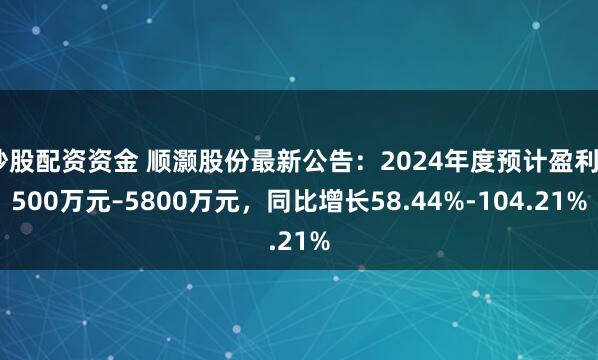 炒股配资资金 顺灏股份最新公告：2024年度预计盈利4500万元–5800万元，同比增长58.44%-104.21%