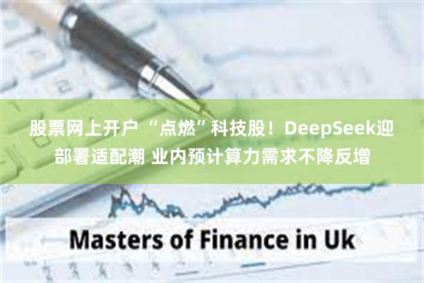 股票网上开户 “点燃”科技股！DeepSeek迎部署适配潮 业内预计算力需求不降反增