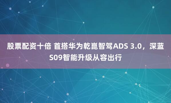 股票配资十倍 首搭华为乾崑智驾ADS 3.0，深蓝S09智能升级从容出行