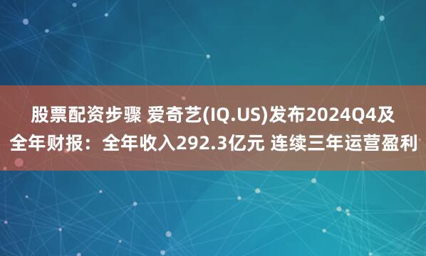 股票配资步骤 爱奇艺(IQ.US)发布2024Q4及全年财报：全年收入292.3亿元 连续三年运营盈利