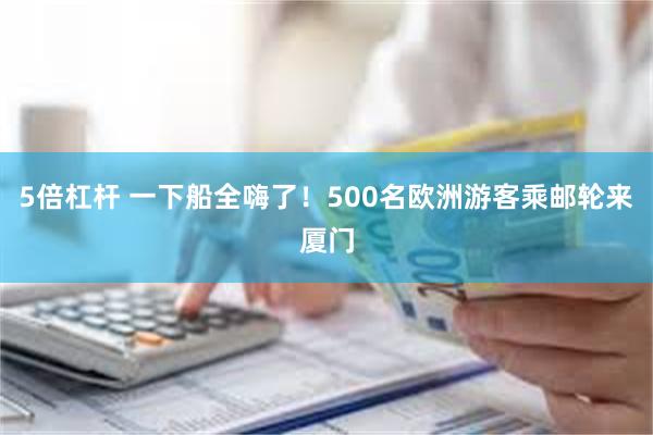 5倍杠杆 一下船全嗨了！500名欧洲游客乘邮轮来厦门