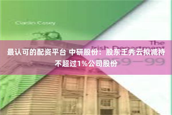 最认可的配资平台 中研股份：股东王秀云拟减持不超过1%公司股份