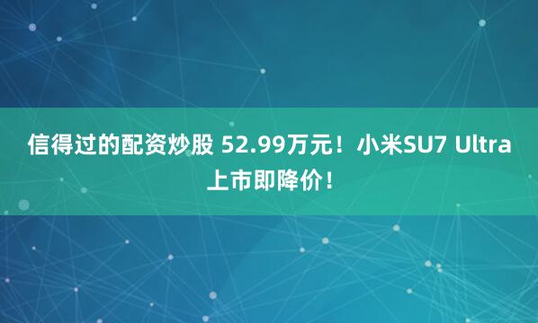 信得过的配资炒股 52.99万元！小米SU7 Ultra上市即降价！