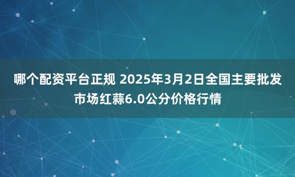 哪个配资平台正规 2025年3月2日全国主要批发市场红蒜6.0公分价格行情