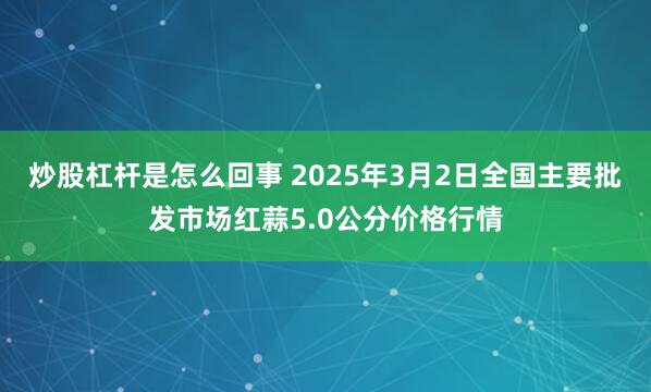 炒股杠杆是怎么回事 2025年3月2日全国主要批发市场红蒜5.0公分价格行情