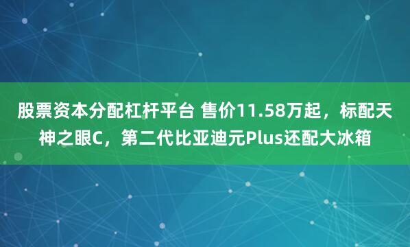 股票资本分配杠杆平台 售价11.58万起，标配天神之眼C，第二代比亚迪元Plus还配大冰箱