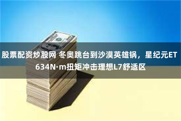 股票配资炒股网 冬奥跳台到沙漠英雄锅，星纪元ET 634N·m扭矩冲击理想L7舒适区