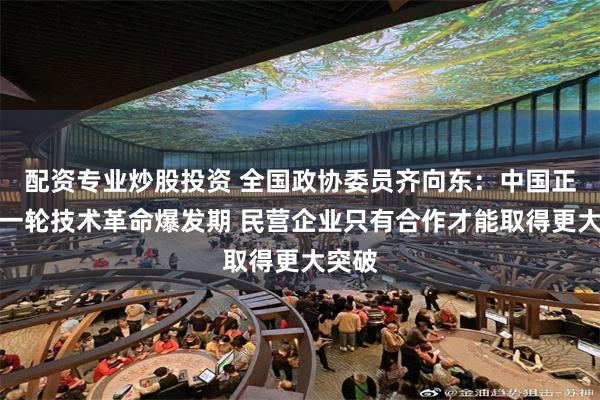 配资专业炒股投资 全国政协委员齐向东：中国正处新一轮技术革命爆发期 民营企业只有合作才能取得更大突破