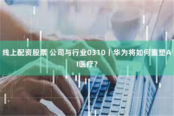 线上配资股票 公司与行业0310丨华为将如何重塑AI医疗？