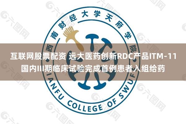 互联网股票配资 远大医药创新RDC产品ITM-11国内III期临床试验完成首例患者入组给药