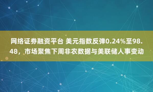 网络证劵融资平台 美元指数反弹0.24%至98.48,市场聚焦下周非农数据与美联储人事变动
